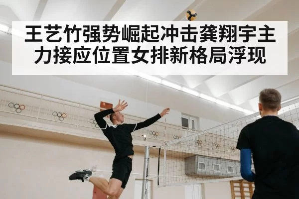 王艺竹强势崛起冲击龚翔宇主力接应位置女排新格局浮现