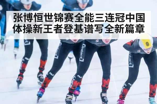 张博恒世锦赛全能三连冠中国体操新王者登基谱写全新篇章