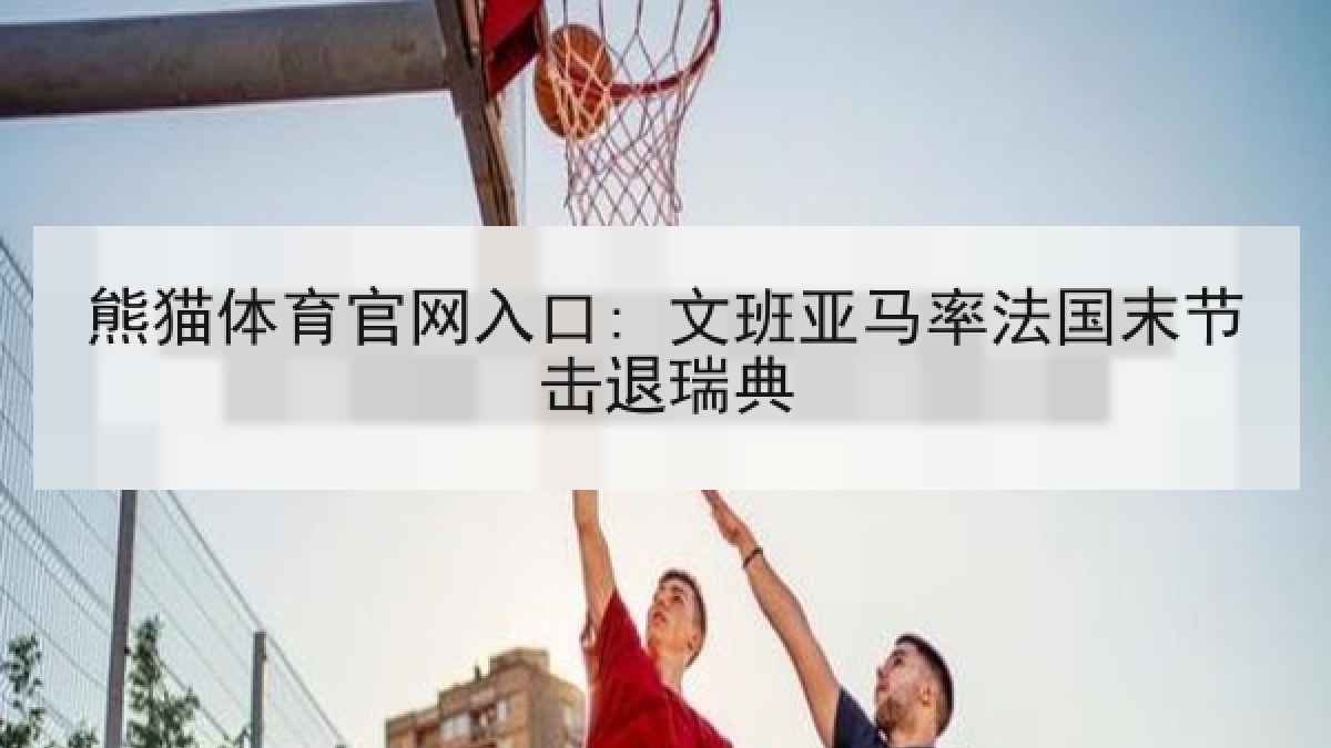 熊猫体育官网入口: 文班亚马率法国末节击退瑞典 熊猫体育官网入口: 文班亚马率法国末节击退瑞典