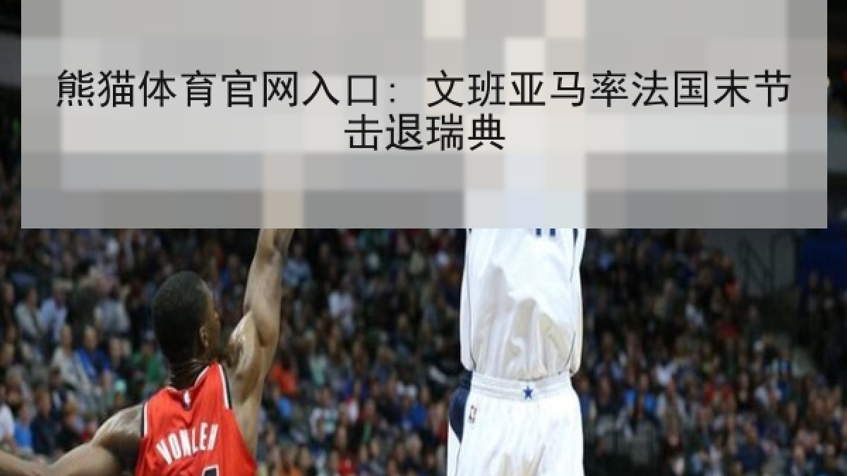 熊猫体育官网入口: 文班亚马率法国末节击退瑞典