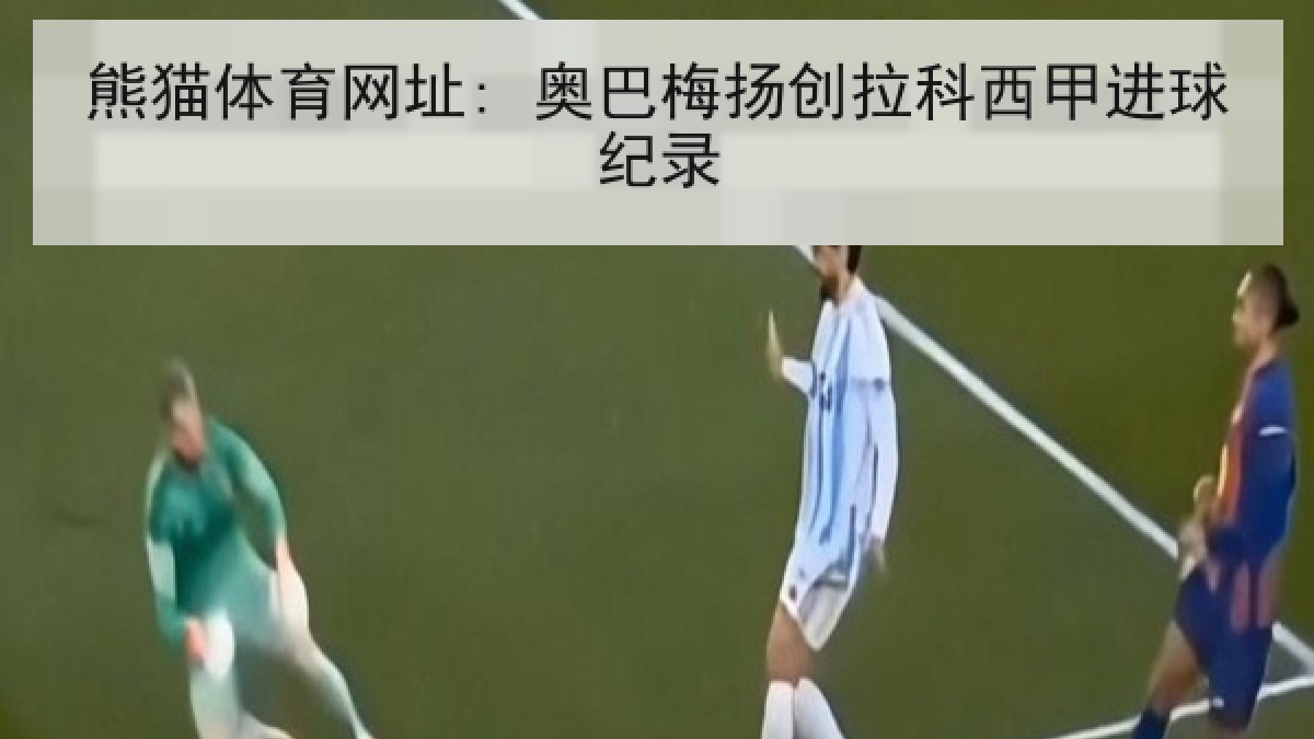 熊猫体育网址: 奥巴梅扬创拉科西甲进球纪录 熊猫体育网址: 奥巴梅扬创拉科西甲进球纪录